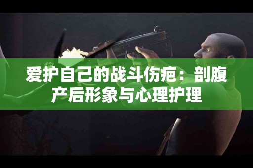 爱护自己的战斗伤疤：剖腹产后形象与心理护理