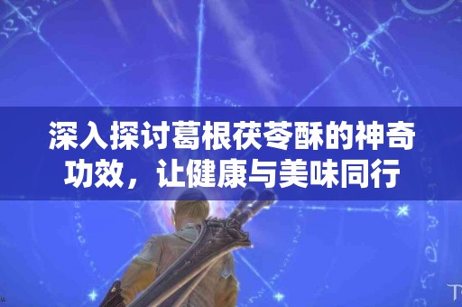 深入探讨葛根茯苓酥的神奇功效，让健康与美味同行