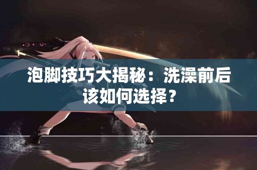 泡脚技巧大揭秘：洗澡前后该如何选择？