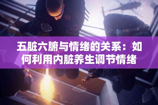 五脏六腑与情绪的关系：如何利用内脏养生调节情绪