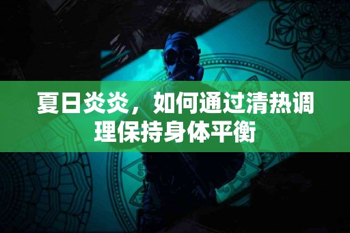 夏日炎炎，如何通过清热调理保持身体平衡