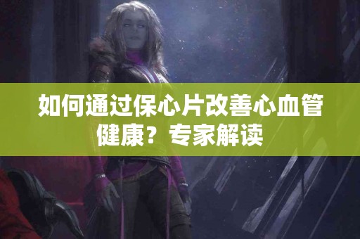如何通过保心片改善心血管健康？专家解读