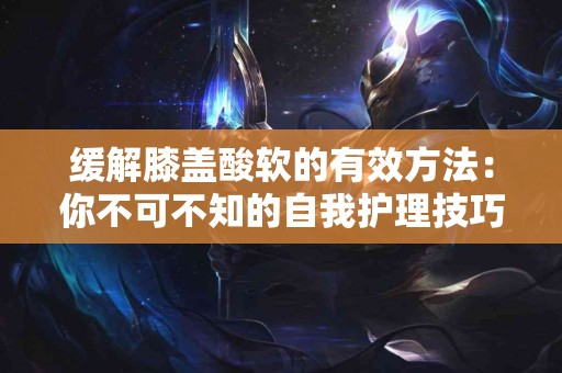 缓解膝盖酸软的有效方法：你不可不知的自我护理技巧！