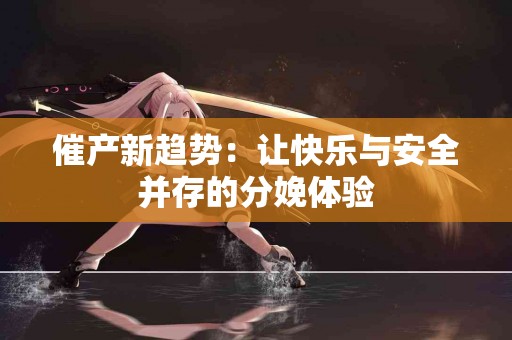 催产新趋势：让快乐与安全并存的分娩体验