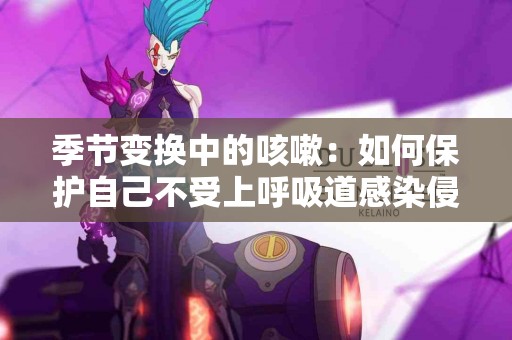 季节变换中的咳嗽：如何保护自己不受上呼吸道感染侵扰？