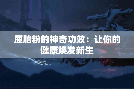 鹿胎粉的神奇功效：让你的健康焕发新生