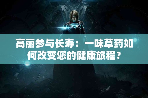 高丽参与长寿：一味草药如何改变您的健康旅程？