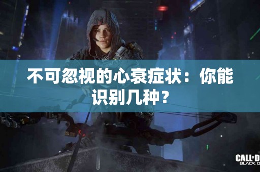 不可忽视的心衰症状：你能识别几种？