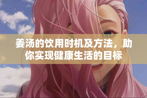 姜汤的饮用时机及方法，助你实现健康生活的目标