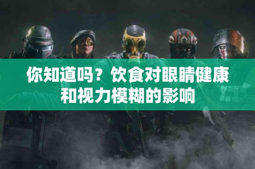 你知道吗？饮食对眼睛健康和视力模糊的影响