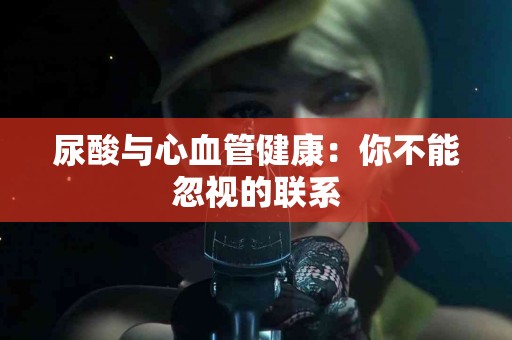 尿酸与心血管健康：你不能忽视的联系