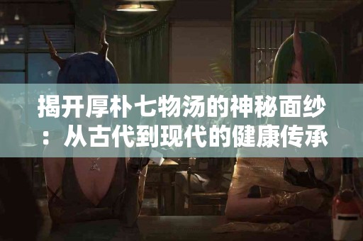 揭开厚朴七物汤的神秘面纱：从古代到现代的健康传承