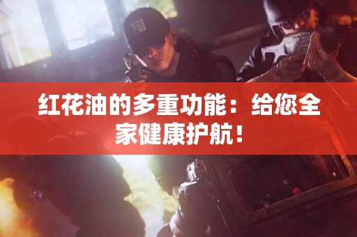 红花油的多重功能：给您全家健康护航！