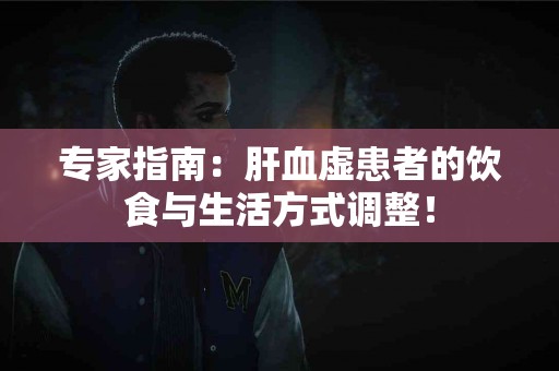 专家指南：肝血虚患者的饮食与生活方式调整！