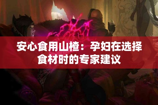 安心食用山楂：孕妇在选择食材时的专家建议