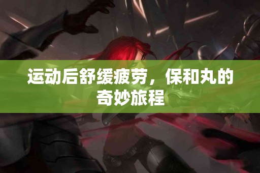 运动后舒缓疲劳，保和丸的奇妙旅程