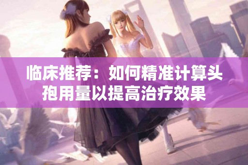 临床推荐：如何精准计算头孢用量以提高治疗效果