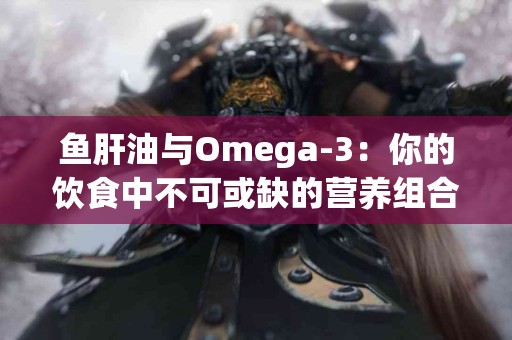 鱼肝油与Omega-3：你的饮食中不可或缺的营养组合