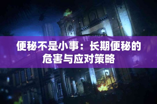 便秘不是小事：长期便秘的危害与应对策略