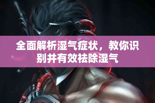 全面解析湿气症状，教你识别并有效祛除湿气