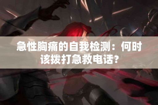 急性胸痛的自我检测：何时该拨打急救电话？