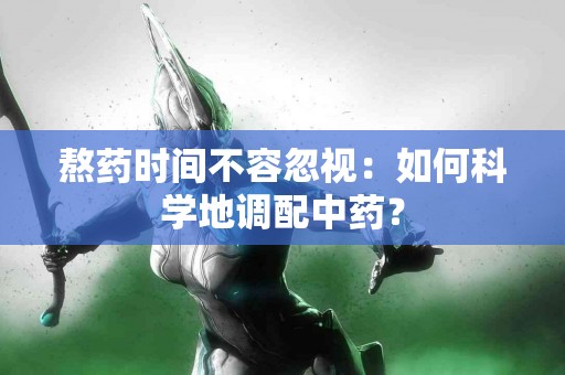 熬药时间不容忽视：如何科学地调配中药？