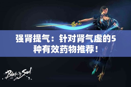 强肾提气：针对肾气虚的5种有效药物推荐！