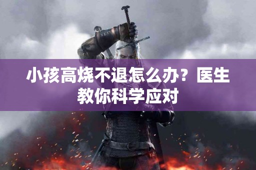 小孩高烧不退怎么办？医生教你科学应对