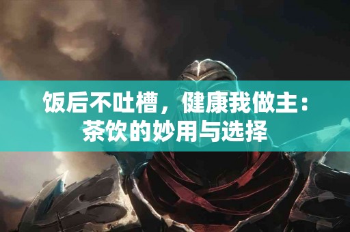 饭后不吐槽，健康我做主：茶饮的妙用与选择