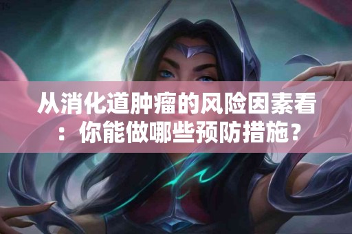从消化道肿瘤的风险因素看：你能做哪些预防措施？