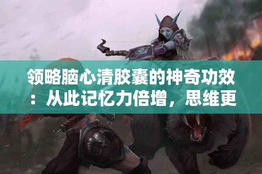 领略脑心清胶囊的神奇功效：从此记忆力倍增，思维更敏捷