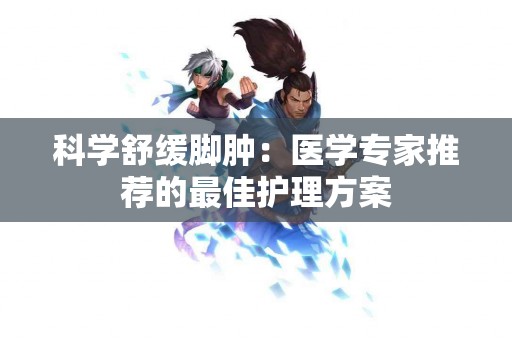 科学舒缓脚肿：医学专家推荐的最佳护理方案