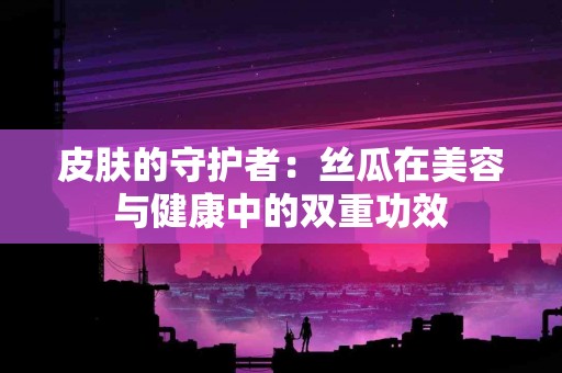 皮肤的守护者：丝瓜在美容与健康中的双重功效