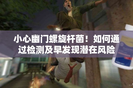 小心幽门螺旋杆菌！如何通过检测及早发现潜在风险