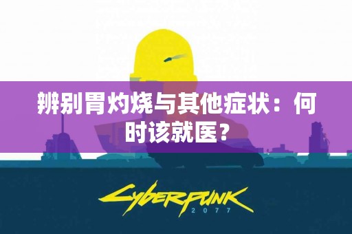 辨别胃灼烧与其他症状：何时该就医？