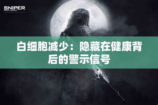 白细胞减少：隐藏在健康背后的警示信号