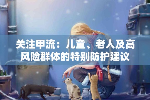 关注甲流：儿童、老人及高风险群体的特别防护建议