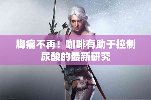 脚痛不再！咖啡有助于控制尿酸的最新研究