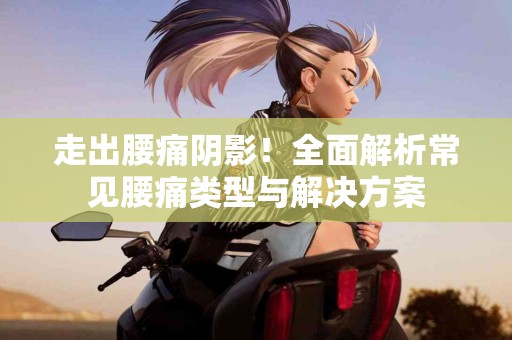走出腰痛阴影！全面解析常见腰痛类型与解决方案