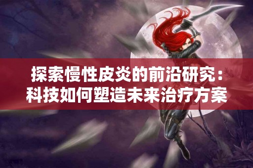 探索慢性皮炎的前沿研究：科技如何塑造未来治疗方案