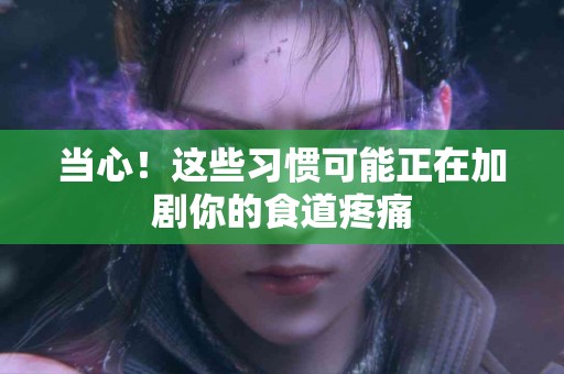 当心!这些习惯可能正在加剧你的食道疼痛 当心!这些习惯可能正在加剧你的食道疼痛