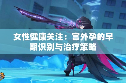 女性健康关注：宫外孕的早期识别与治疗策略