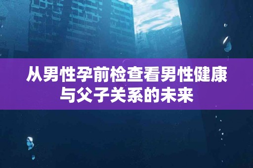 从男性孕前检查看男性健康与父子关系的未来 从男性孕前检查看男性健康与父子关系的未来