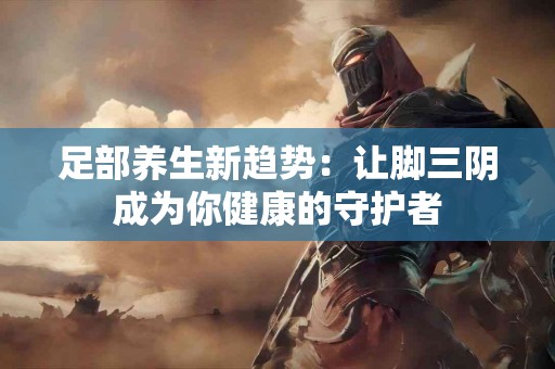 足部养生新趋势：让脚三阴成为你健康的守护者
