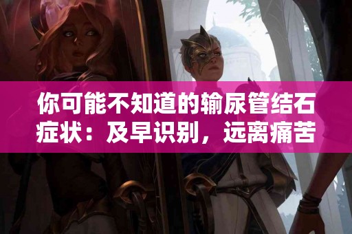 你可能不知道的输尿管结石症状：及早识别，远离痛苦！