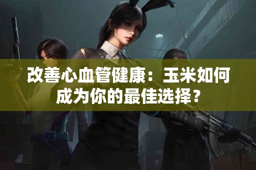 改善心血管健康：玉米如何成为你的最佳选择？