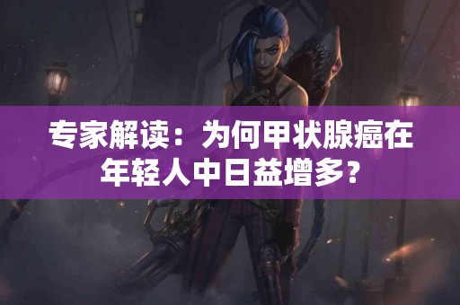 专家解读：为何甲状腺癌在年轻人中日益增多？