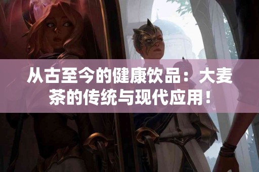 从古至今的健康饮品：大麦茶的传统与现代应用！