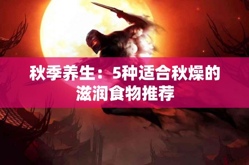 秋季养生：5种适合秋燥的滋润食物推荐