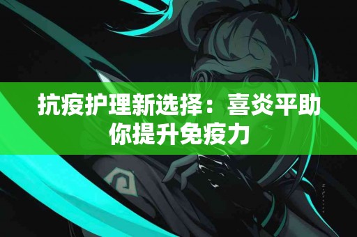 抗疫护理新选择：喜炎平助你提升免疫力
